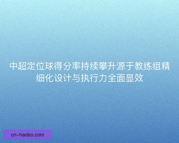 中超定位球得分率持续攀升源于教练组精细化设计与执行力全面显效