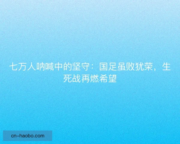 七万人呐喊中的坚守：国足虽败犹荣，生死战再燃希望